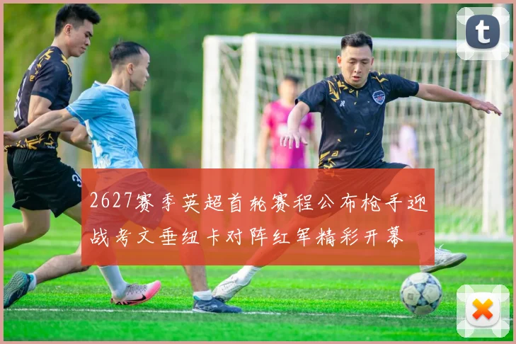 2627赛季英超首轮赛程公布枪手迎战考文垂纽卡对阵红军精彩开幕