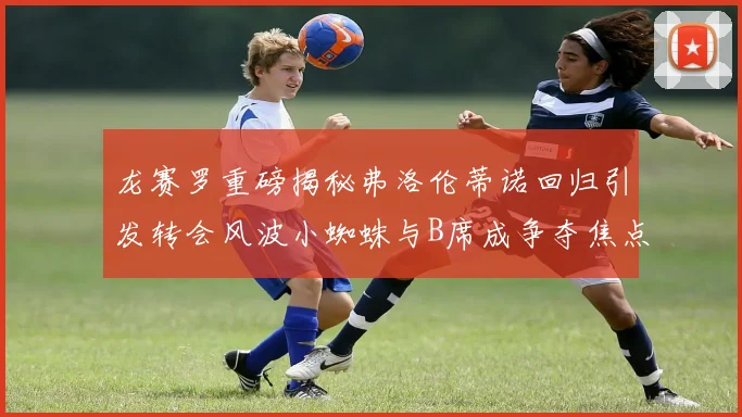 龙赛罗重磅揭秘弗洛伦蒂诺回归引发转会风波小蜘蛛与B席成争夺焦点
