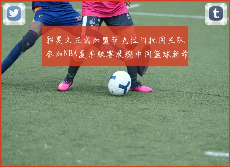 郭昊文正式加盟萨克拉门托国王队参加NBA夏季联赛展现中国篮球新希望