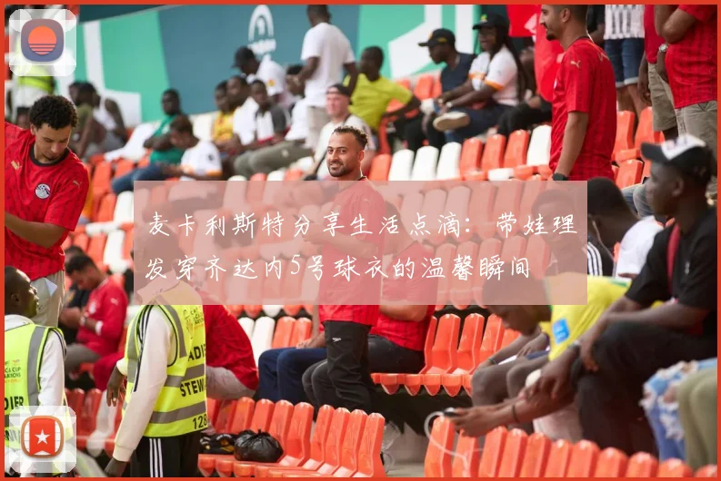 麦卡利斯特分享生活点滴：带娃理发穿齐达内5号球衣的温馨瞬间
