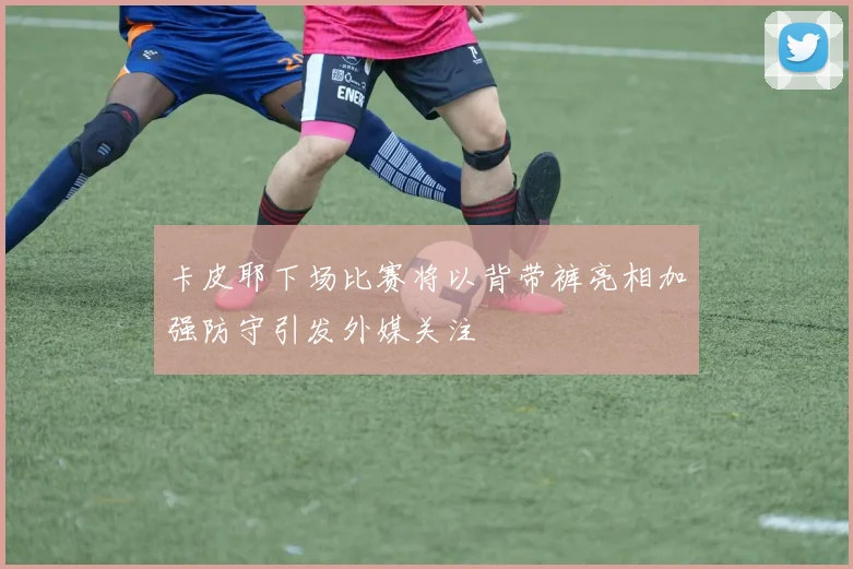 卡皮耶下场比赛将以背带裤亮相加强防守引发外媒关注