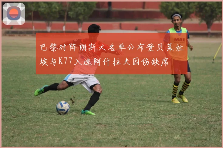 巴黎对阵朗斯大名单公布登贝莱杜埃与K77入选阿什拉夫因伤缺席