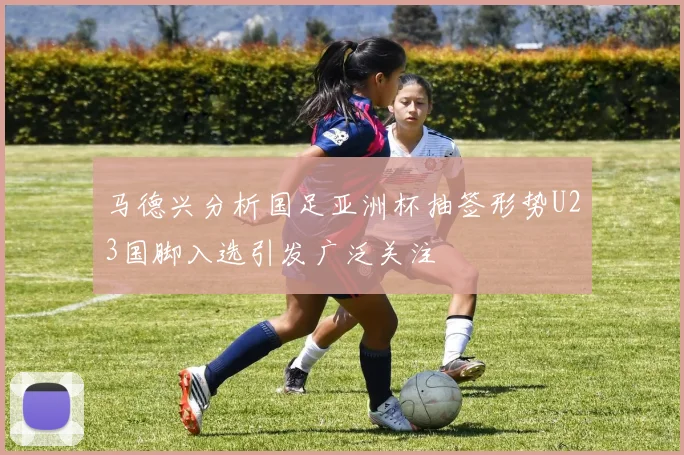 马德兴分析国足亚洲杯抽签形势U23国脚入选引发广泛关注
