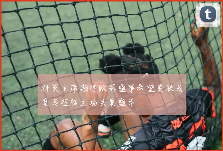 科莫主席期待欧冠盛事希望曼联或皇马莅临主场共襄盛举