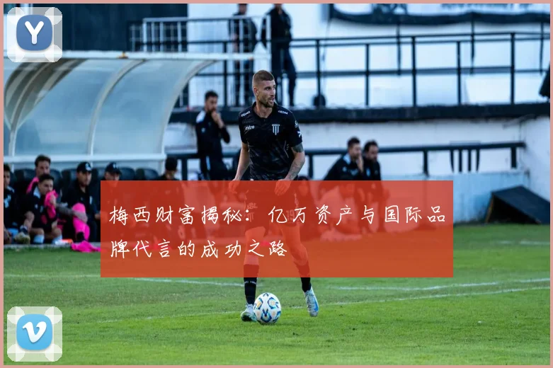 梅西财富揭秘：亿万资产与国际品牌代言的成功之路