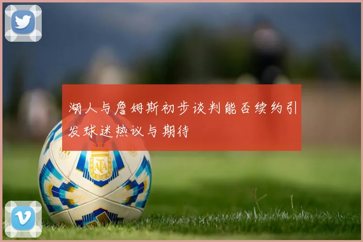 湖人与詹姆斯初步谈判能否续约引发球迷热议与期待