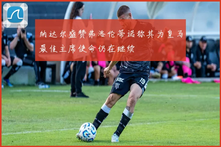 纳达尔盛赞弗洛伦蒂诺称其为皇马最佳主席使命仍在继续