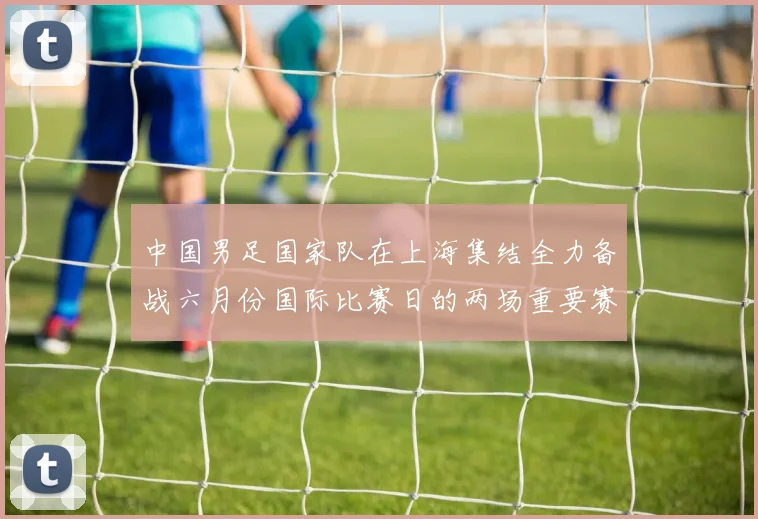 中国男足国家队在上海集结全力备战六月份国际比赛日的两场重要赛事