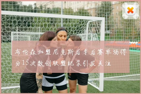 布伦森加盟尼克斯后季后赛单场得分15次数创联盟纪录引发关注