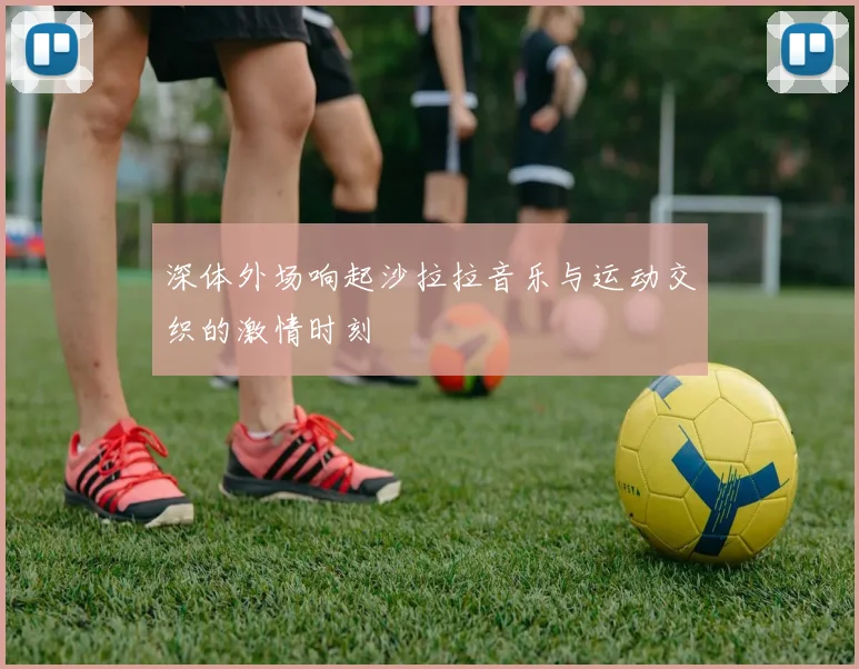 深体外场响起沙拉拉音乐与运动交织的激情时刻