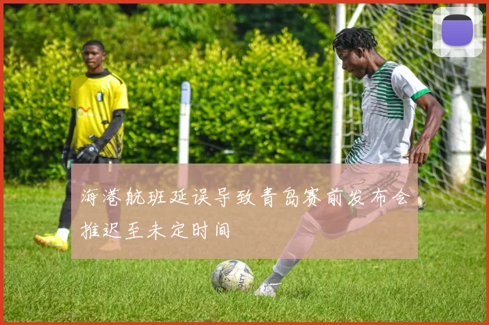 海港航班延误导致青岛赛前发布会推迟至未定时间