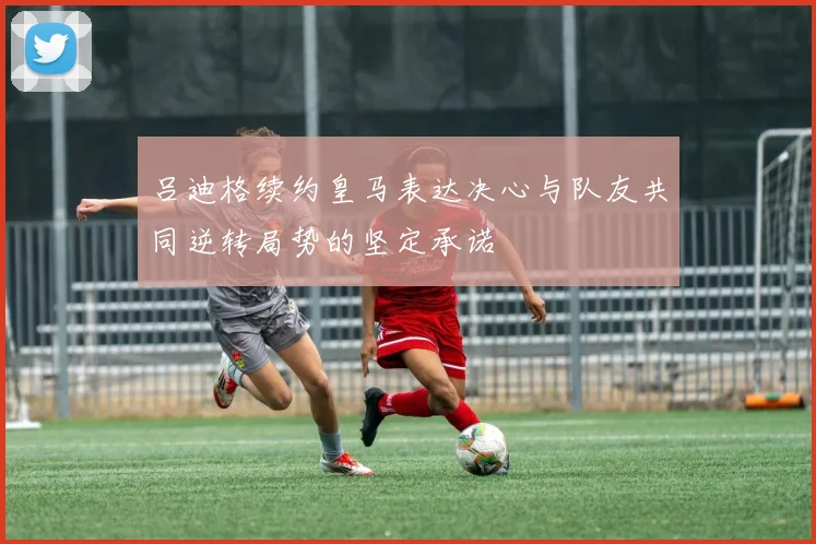吕迪格续约皇马表达决心与队友共同逆转局势的坚定承诺