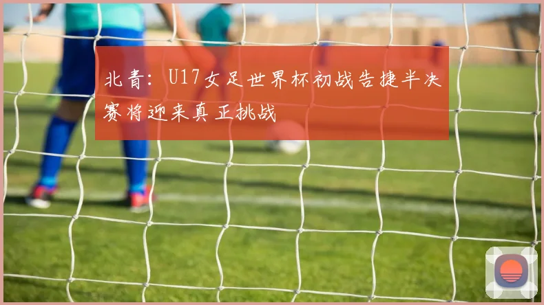 北青：U17女足世界杯初战告捷半决赛将迎来真正挑战