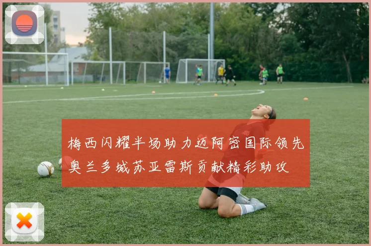 梅西闪耀半场助力迈阿密国际领先奥兰多城苏亚雷斯贡献精彩助攻