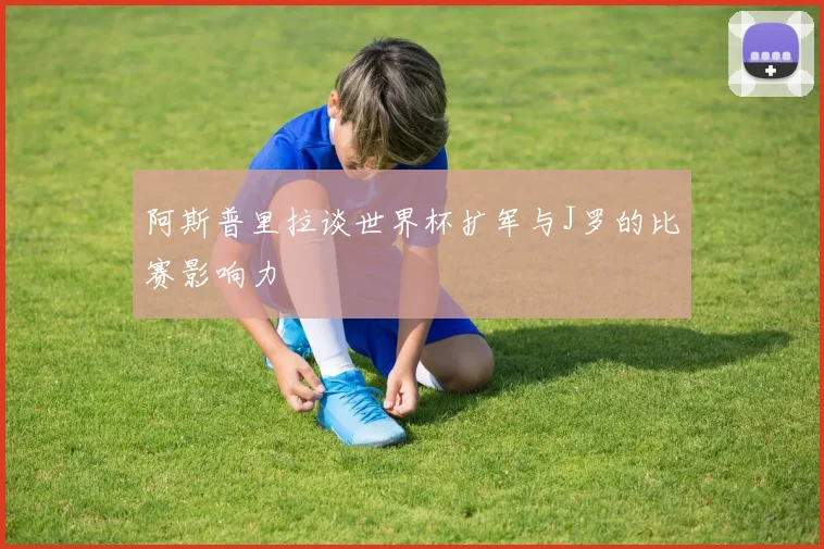 阿斯普里拉谈世界杯扩军与J罗的比赛影响力