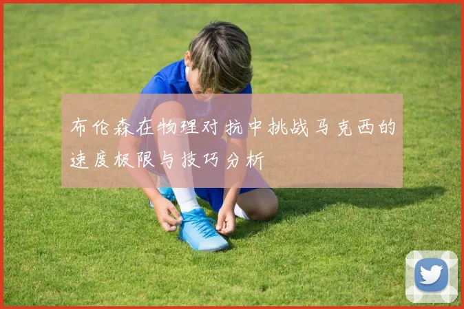布伦森在物理对抗中挑战马克西的速度极限与技巧分析