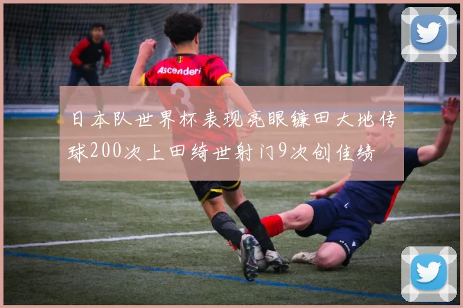 日本队世界杯表现亮眼镰田大地传球200次上田绮世射门9次创佳绩