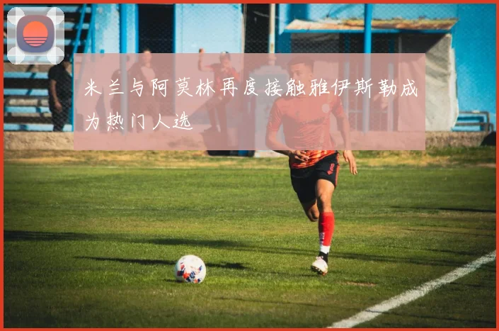 米兰与阿莫林再度接触雅伊斯勒成为热门人选