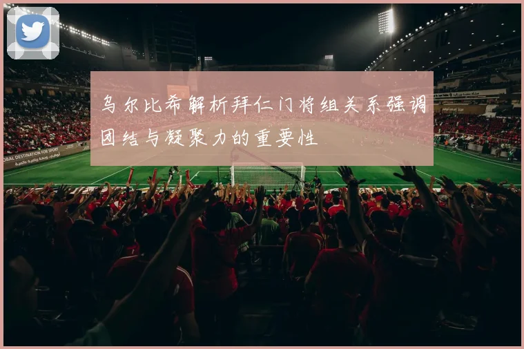 乌尔比希解析拜仁门将组关系强调团结与凝聚力的重要性