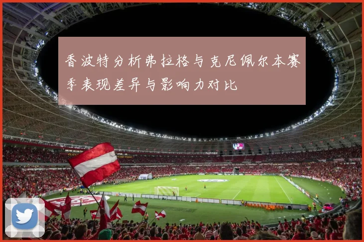 香波特分析弗拉格与克尼佩尔本赛季表现差异与影响力对比