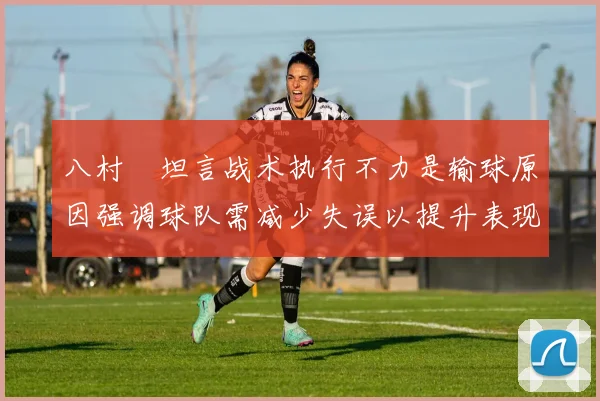 八村塁坦言战术执行不力是输球原因强调球队需减少失误以提升表现