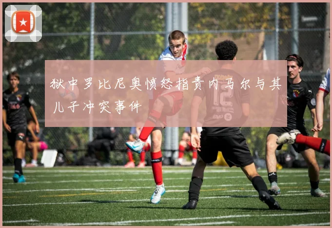 狱中罗比尼奥愤怒指责内马尔与其儿子冲突事件
