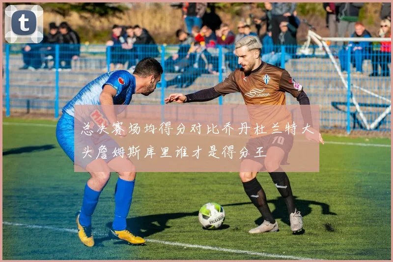 总决赛场均得分对比乔丹杜兰特大头詹姆斯库里谁才是得分王