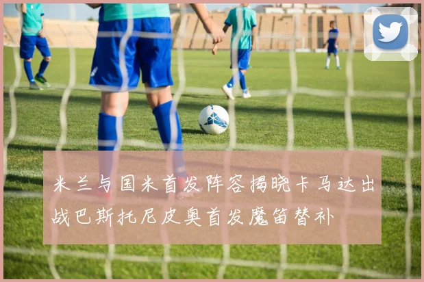 米兰与国米首发阵容揭晓卡马达出战巴斯托尼皮奥首发魔笛替补