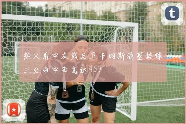 热火看中灰熊后卫卡姆斯潘塞接球三分命中率高达457