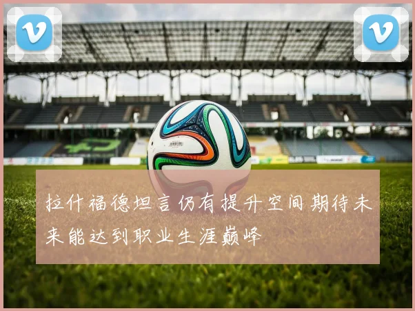 拉什福德坦言仍有提升空间期待未来能达到职业生涯巅峰