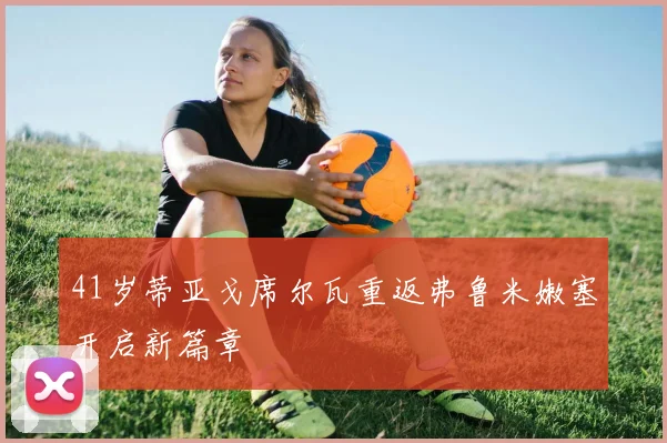 41岁蒂亚戈席尔瓦重返弗鲁米嫩塞开启新篇章